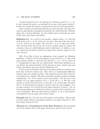 5.1. THE REAL NUMBERS                                                       265

    A typical interval is [a, b). It contains all x between a and b (a < x < b).
It also contains the point a, as indicated by the use of the square bracket [.
It does not contain the point b, as indicated by the use of the parenthesis ).
    Some concepts are preferably deﬁned over open intervals, and some con-
cepts are particularly meaningful if considered over closed intervals. Without
going into a formal deﬁnition, we state which types of intervals are open,
closed, open and closed, and neither.

Deﬁnition 5.5. Let a and b be real numbers. Suppose that a < b. Intervals
of the form (a, b), (−∞, b), and (a, ∞) are open. Intervals of the form [a, b],
(−∞, b], and [a, ∞) are closed. The interval (−∞, ∞) is open and closed.
The intervals of the form [a, b) and (a, b] are neither open nor closed, but
sometimes they are called half-open and/or half-closed. In addition, [a, a]
is a closed interval which consists of a single point, and the empty set is an
open interval.

    Still, if you like to have an explanation, then consider the following
deﬁnition. A subset I of the real numbers is open if for all c ∈ I, there exist
some positive number d, such that the interval (c − d, c + d) is a subset of
I. Complements of open sets are called closed. With these deﬁnitions you
can deduce the characterization of the intervals as open, closed, open and
closed, and neither open nor closed in Deﬁnition 5.5.
    So far we have done little with the real numbers which we could not also
have done with the rational ones. But, there is a fundamental diﬀerence
between these two number systems. The technical term for this is that the
real numbers are complete. We need to introduce another concept to explain
completeness. Let A be a subset of the real numbers. We say that a real
number M is an upper bound of A if a ≤ M for all a ∈ A. We call a real
number m a lower bound of A if a ≥ m for all a ∈ A. A least upper bound for
the set A (abbreviated as lub(A)) is exactly what the word suggests. It is
an upper bound L of A, and if M is any upper bound of A, then L ≤ M . In
the corresponding way we deﬁne the notion of a greatest lower bound of a set
A of real numbers. Here the abbreviation is glb(A). A set of real numbers
is bounded if it has an upper and a lower bound.

Example 5.6. Let A be the set of all negative real numbers. This set has
no lower bound. Every non-negative number is an upper bound of A. The
least upper bound of A is 0.

Theorem 5.7. (Completeness of the Real Numbers.) Every bounded
set of real numbers has a least upper bound and a greatest lower bound.
 