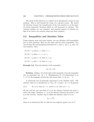 266            CHAPTER 5. PREREQUISITES FROM PRECALCULUS

    The proof of this theorem is a subject of an introductory course in real
analysis. This is well beyond the scope of a calculus course. We stated
the theorem because the completeness of the real numbers is at the heart
of several important theorems which we will encounter in calculus. The
rational numbers are not complete, and essential aspects of calculus are
false if we tried to do calculus using only these numbers.


5.2     Inequalities and Absolute Value
Using common sense and some caution, one can calculate with inequalities
just as with equations. Here are the basic rules for strict inequalities. You
can develop the corresponding statements for ≤ and ≥. Let x, y, and z be
real numbers. Then

 (1) If x > y and y > z, then x > z.

 (2) If x > y then x + z > y + z.

 (3) If x > y and z > 0, then xz > yz.

 (4) If x > y and z < 0, then xz < yz.

Example 5.8. Find all solutions of the inequality:

                                 2x + 6 > 10.

    Solution: Adding −6 to both sides of the inequality turns the inequality
into an equivalent one: 2x > 4. Multiplication by 1/2 reformulates it as
x > 2. In the language of intervals, this means that x ∈ (2, ∞). ♦

   A notational tool of particular importance is the absolute value. The
absolute value of x is denoted by |x|. E.g., |2| = 2 and | − 2| = 2. In general:

(5.1)       If x ≥ 0, then |x| = x, and if x ≤ 0, then |x| = −x.

On the real line you can think of |x| as the distance between the point x
and 0, the origin. Similarly, |x − y| is the distance between the points x and
y on the real line. Another way to deﬁne the absolute value is to set
                                         √
(5.2)                             |x| = x2 ,

where it is understood that we take the non-negative square root of x2 .
 