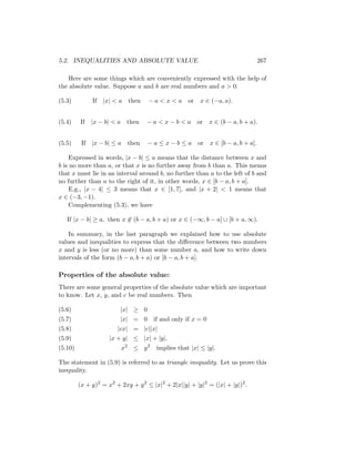 5.2. INEQUALITIES AND ABSOLUTE VALUE                                              267

    Here are some things which are conveniently expressed with the help of
the absolute value. Suppose a and b are real numbers and a > 0.

(5.3)         If |x| < a     then   −a<x<a          or   x ∈ (−a, a).


(5.4)    If   |x − b| < a    then   − a < x − b < a or      x ∈ (b − a, b + a).


(5.5)     If |x − b| ≤ a then       − a ≤ x − b ≤ a or      x ∈ [b − a, b + a].

     Expressed in words, |x − b| ≤ a means that the distance between x and
b is no more than a, or that x is no further away from b than a. This means
that x must lie in an interval around b, no further than a to the left of b and
no further than a to the right of it, in other words, x ∈ [b − a, b + a].
     E.g., |x − 4| ≤ 3 means that x ∈ [1, 7], and |x + 2| < 1 means that
x ∈ (−3, −1).
    Complementing (5.3), we have

   If |x − b| ≥ a, then x ∈ (b − a, b + a) or x ∈ (−∞, b − a] ∪ [b + a, ∞).

    In summary, in the last paragraph we explained how to use absolute
values and inequalities to express that the diﬀerence between two numbers
x and y is less (or no more) than some number a, and how to write down
intervals of the form (b − a, b + a) or [b − a, b + a].

Properties of the absolute value:
There are some general properties of the absolute value which are important
to know. Let x, y, and c be real numbers. Then

(5.6)                    |x| ≥ 0
(5.7)                    |x| = 0 if and only if x = 0
(5.8)                   |cx| = |c||x|
(5.9)                |x + y| ≤ |x| + |y|.
(5.10)                      x2 ≤ y 2   implies that |x| ≤ |y|.

The statement in (5.9) is referred to as triangle inequality. Let us prove this
inequality.

         (x + y)2 = x2 + 2xy + y 2 ≤ |x|2 + 2|x||y| + |y|2 = (|x| + |y|)2 .
 