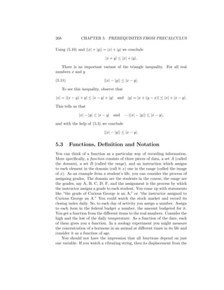 268              CHAPTER 5. PREREQUISITES FROM PRECALCULUS

Using (5.10) and ||x| + |y|| = |x| + |y| we conclude

                               |x + y| ≤ |x| + |y|.

   There is an important variant of the triangle inequality. For all real
numbers x and y

(5.11)                         ||x| − |y|| ≤ |x − y|.

      To see this inequality, observe that

|x| = |(x − y) + y| ≤ |x − y| + |y|    and |y| = |x + (y − x)| ≤ |x| + |x − y|.

This tells us that

                |x| − |y| ≤ |x − y| and      − (|x| − |y|) ≤ |x − y|,

and with the help of (5.3) we conclude

                               ||x| − |y|| ≤ |x − y|.


5.3       Functions, Deﬁnition and Notation
You can think of a function as a particular way of recording information.
More speciﬁcally, a function consists of three pieces of data, a set A (called
the domain), a set B (called the range), and an instruction which assigns
to each element in the domain (call it x) one in the range (called the image
of x). As an example from a student’s life, you can consider the process of
assigning grades. The domain are the students in the course, the range are
the grades, say A, B, C, D, F, and the assignment is the process by which
the instructor assigns a grade to each student. You come up with statements
like “the grade of Curious George is an A,” or “the instructor assigned to
Curious George an A.” You could watch the stock market and record its
closing index daily. So, to each day of activity you assign a number. Assign
to each item in the federal budget a number, the amount budgeted for it.
You get a function from the diﬀerent items to the real numbers. Consider the
high and the low of the daily temperature. As a function of the date, each
of them gives you a function. In a zoology experiment you might measure
the concentration of a hormone in an animal at diﬀerent times in its life and
consider it as a function of age.
    You should not have the impression that all functions depend on just
one variable. If you watch a vibrating string, then its displacement from the
 