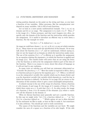 5.3. FUNCTIONS, DEFINITION AND NOTATION                                    269

resting position depends on the point on the string and time, so you have
a function of two variables. Other processes, like the unemployment rate
depend on many variables. Life is full of such functions.
    Let us look at a more purely mathematical example. Use (−∞, ∞) as
domain and [0, ∞) as range. The assignment is to send x to x2 . Then x2
is the image of x. Unless necessary, and that won’t happen very often, we
specify only the domain of the function and the instruction which provides
the assignment. It is useful to introduce an eﬃcient way to write down a
function. For the example we write:
                  “Let f (x) = x2 be deﬁned on (−∞, ∞).”
As range we could have chosen (−∞, ∞), or [0, ∞), or any set which contains
[0, ∞). Many times we even omit the speciﬁcation of the domain. So we may
talk about the function f (x) = x2 , and we understand, without saying so,
that we use the largest set as domain on which the instruction makes sense.
The use of the notation f (x) = x2 is eﬃcient as it speciﬁes the assignment
by an equation relating the argument x to which the function is applied and
its image f (x). The careful reader will notice that we are using the letter
f for the function as well as for the assignment which is part of the data of
the function. There is no reason to worry about this abuse of language as
it will not lead to any confusion.
     In many texts on calculus you will ﬁnd our statement abbreviated as:
“Consider the function y = x2 .” Here the reader is expected to ﬁll in, that y
is a function and y(x) is given by the equation y(x) = x2 . Often x is referred
to as the independent variable (the variable which can be chosen freely) and
y as the dependent variable (the variable which depends on x and the way in
which the function is deﬁned). In Section 5.4 on page 274 we return to the
discussion of this notation where it gets a more meaningful interpretation.
     A related concept is the one of the image of a function. Given a function
f with domain A and range B, the image of f consists of those b ∈ B for
which there exists an a ∈ A such that f (a) = b. In other words, the image
of a function f from A to B consists of the elements f (a) where a varies
over all the elements in the domain A.
     Often we discuss functions more generally and not a speciﬁc function.
In this case we might write “Let f be a function deﬁned on . . . ” or “Let
f (x) be a function deﬁned on . . . ” Which option we use is often dictated
by the statement we like to make, or how we like to make it, but sometimes
it is also arbitrary. You should get used to both conventions.
     The names of the functions and the variables are not ﬁxed. We might
consider the area of a square as a function of its side length. If the side
 