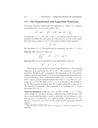 20                     CHAPTER 1. SOME BACKGROUND MATERIAL

1.3     The Exponential and Logarithm Functions
Previously you have encountered the expression ax , where a is a positive
real number and x is a rational number. E.g.,
                                           √                             1
               102 = 100,        101/2 =       10,     and    10−1 =
                                                                        10
In particular, if x = n/m and n and m are natural numbers, then ax is
obtained by taking the n-th power of a and then the m-root of the result.
You may also say that y = am/n is the unique solution of the equation

                                    y n = am .

By convention, a0 = 1. To handle negative exponents, one sets a−x = 1/ax .
Exercise 18. Find exact values for
                          −2
                      1
                                  43/2         3−1/2         25−3/2 .
                      2
Exercise 19. Use your calculator to ﬁnd approximate values for

                          34.7    5−.7         8.1      .1−.3 .

    Until now you may not have learned about irrational (i.e., not rational)
                                           √                         √
exponents as in expressions like 10π or 10 2 . The numbers π and 2 are
irrational. We like to give a meaning to the expression ax for any positive
number a and any real number x. A new idea is required which does not only
rely on arithmetic. First, recall what we have. If a > 1 (resp., 0 < a < 1)
and x1 and x2 are two rational numbers such that x1 < x2 , then ax1 < ax2
(resp., ax1 > ax2 ). We think of f (x) = ax as a function in the variable x.
So far, this function is deﬁned only for rational arguments (values of x).
The function is monotonic. More precisely, it is increasing if a > 1 and
decreasing if 0 < a < 1.
Theorem-Deﬁnition 1.12. Let a be a positive number, a = 1. There
exists exactly one monotonic function, called the exponential function with
base a and denoted by expa (x), which is deﬁned for all real numbers x such
that expa (x) = ax whenever x is a rational number. Furthermore, ax > 0
for all x, and so we use (0, ∞) as the range2 of the exponential function
expa (x).
   2
     You may want to review the notion of the range of a function in Section 5.3 on
page 268.
 