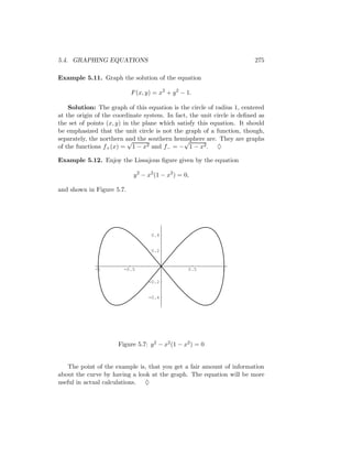 5.4. GRAPHING EQUATIONS                                                  275

Example 5.11. Graph the solution of the equation

                           F (x, y) = x2 + y 2 − 1.

    Solution: The graph of this equation is the circle of radius 1, centered
at the origin of the coordinate system. In fact, the unit circle is deﬁned as
the set of points (x, y) in the plane which satisfy this equation. It should
be emphasized that the unit circle is not the graph of a function, though,
separately, the northern and the southern hemisphere are. They are graphs
                           √                  √
of the functions f+ (x) = 1 − x2 and f− = − 1 − x2 . ♦

Example 5.12. Enjoy the Lissajous ﬁgure given by the equation

                            y 2 − x2 (1 − x2 ) = 0,

and shown in Figure 5.7.




                                   0.4


                                   0.2



             -1         -0.5                      0.5        1

                                  -0.2


                                  -0.4




                      Figure 5.7: y 2 − x2 (1 − x2 ) = 0


   The point of the example is, that you get a fair amount of information
about the curve by having a look at the graph. The equation will be more
useful in actual calculations. ♦
 