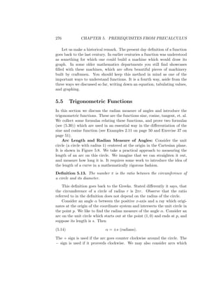 276            CHAPTER 5. PREREQUISITES FROM PRECALCULUS

    Let us make a historical remark. The present day deﬁnition of a function
goes back to the last century. In earlier centuries a function was understood
as something for which one could build a machine which would draw its
graph. In some older mathematics departments you still ﬁnd showcases
ﬁlled with these machines, which are often beautiful pieces of machinery
built by craftsmen. You should keep this method in mind as one of the
important ways to understand functions. It is a fourth way, aside from the
three ways we discussed so far, writing down an equation, tabulating values,
and graphing.


5.5      Trigonometric Functions
In this section we discuss the radian measure of angles and introduce the
trigonometric functions. These are the functions sine, cosine, tangent, et. al.
We collect some formulas relating these functions, and prove two formulas
(see (5.30)) which are used in an essential way in the diﬀerentiation of the
sine and cosine function (see Examples 2.11 on page 50 and Exercise 37 on
page 51).
    Arc Length and Radian Measure of Angles: Consider the unit
circle (a circle with radius 1) centered at the origin in the Cartesian plane.
It is shown in Figure 5.8. We take a practical approach to measuring the
length of an arc on this circle. We imagine that we can straighten it out,
and measure how long it is. It requires some work to introduce the idea of
the length of a curve in a mathematically rigorous fashion.
Deﬁnition 5.13. The number π is the ratio between the circumference of
a circle and its diameter.
    This deﬁnition goes back to the Greeks. Stated diﬀerently it says, that
the circumference of a circle of radius r is 2πr. Observe that the ratio
referred to in the deﬁnition does not depend on the radius of the circle.
    Consider an angle α between the positive x-axis and a ray which origi-
nates at the origin of the coordinate system and intersects the unit circle in
the point p. We like to ﬁnd the radian measure of the angle α. Consider an
arc on the unit circle which starts out at the point (1, 0) and ends at p, and
suppose its length is s. Then

(5.14)                        α = ±s (radians).

The + sign is used if the arc goes counter clockwise around the circle. The
− sign is used if it proceeds clockwise. We may also consider arcs which
 