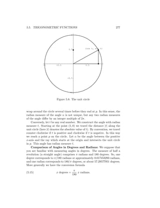 5.5. TRIGONOMETRIC FUNCTIONS                                                277

                                       1




                                    0.5           (cos t, sin t)




              -1         -0.5                     0.5          1




                                   -0.5




                                     -1


                         Figure 5.8: The unit circle



wrap around the circle several times before they end at p. In this sense, the
radian measure of the angle α is not unique, but any two radian measures
of the angle diﬀer by an integer multiple of 2π.
    Conversely, let t be any real number. We construct the angle with radian
measure t. Starting at the point (1, 0) we travel the distance |t| along the
unit circle (here |t| denotes the absolute value of t). By convention, we travel
counter clockwise if t is positive and clockwise if t is negative. In this way
we reach a point p on the circle. Let α be the angle between the positive
x-axis and the ray which starts at the origin and intersects the unit circle
in p. This angle has radian measure t.
    Comparison of Angles in Degrees and Radians: We suppose that
you are familiar with measuring angles in degrees. The measure of half a
revolution (a straight angle) comprises π radians and 180 degrees. So, one
degree corresponds to π/180 radians or approximately 0.017453293 radians,
and one radian corresponds to 180/π degrees, or about 57.29577951 degrees.
More generally we have the conversion formula
                                        π
(5.15)                   x degrees =       x radians.
                                       180
 