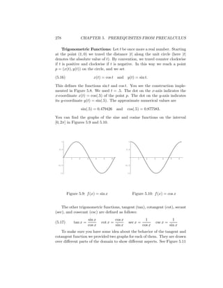 278                    CHAPTER 5. PREREQUISITES FROM PRECALCULUS

     Trigonometric Functions: Let t be once more a real number. Starting
at the point (1, 0) we travel the distance |t| along the unit circle (here |t|
denotes the absolute value of t). By convention, we travel counter clockwise
if t is positive and clockwise if t is negative. In this way we reach a point
p = (x(t), y(t)) on the circle, and we set

(5.16)                        x(t) = cos t    and y(t) = sin t.

This deﬁnes the functions sin t and cos t. You see the construction imple-
mented in Figure 5.8. We used t = .5. The dot on the x-axis indicates the
x-coordinate x(t) = cos(.5) of the point p. The dot on the y-axis indicates
its y-coordinate y(t) = sin(.5). The approximate numerical values are

                       sin(.5) = 0.479426    and      cos(.5) = 0.877583.

You can ﬁnd the graphs of the sine and cosine functions on the interval
[0, 2π] in Figures 5.9 and 5.10.



      1                                                 1


  0.5                                                 0.5



            1      2      3    4    5    6                     1     2     3      4      5       6


 -0.5                                                -0.5


   -1                                                  -1




          Figure 5.9: f (x) = sin x                         Figure 5.10: f (x) = cos x


    The other trigonometric functions, tangent (tan), cotangent (cot), secant
(sec), and cosecant (csc) are deﬁned as follows:
                           sin x             cos x                   1                     1
(5.17)          tan x =            cot x =             sec x =                 csc x =
                           cos x             sin x                 cos x                 sin x
   To make sure you have some idea about the behavior of the tangent and
cotangent function we provided two graphs for each of them. They are drawn
over diﬀerent parts of the domain to show diﬀerent aspects. See Figure 5.11
 