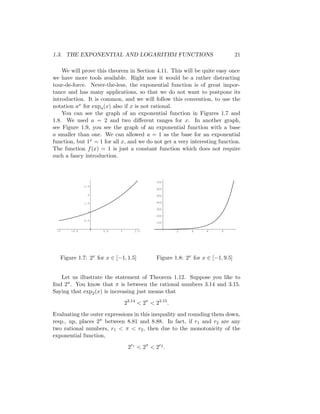 1.3. THE EXPONENTIAL AND LOGARITHM FUNCTIONS                                     21

    We will prove this theorem in Section 4.11. This will be quite easy once
we have more tools available. Right now it would be a rather distracting
tour-de-force. Never-the-less, the exponential function is of great impor-
tance and has many applications, so that we do not want to postpone its
introduction. It is common, and we will follow this convention, to use the
notation ax for expa (x) also if x is not rational.
    You can see the graph of an exponential function in Figures 1.7 and
1.8. We used a = 2 and two diﬀerent ranges for x. In another graph,
see Figure 1.9, you see the graph of an exponential function with a base
a smaller than one. We can allowed a = 1 as the base for an exponential
function, but 1x = 1 for all x, and we do not get a very interesting function.
The function f (x) = 1 is just a constant function which does not require
such a fancy introduction.



                                              700
              2.5
                                              600

               2                              500

              1.5                             400

                                              300
               1
                                              200
              0.5
                                              100

 -1    -0.5          0.5    1       1.5                2    4      6     8




   Figure 1.7: 2x for x ∈ [−1, 1.5]           Figure 1.8: 2x for x ∈ [−1, 9.5]


   Let us illustrate the statement of Theorem 1.12. Suppose you like to
ﬁnd 2π . You know that π is between the rational numbers 3.14 and 3.15.
Saying that exp2 (x) is increasing just means that

                                23.14 < 2π < 23.15 .

Evaluating the outer expressions in this inequality and rounding them down,
resp., up, places 2π between 8.81 and 8.88. In fact, if r1 and r2 are any
two rational numbers, r1 < π < r2 , then due to the monotonicity of the
exponential function,

                                 2r1 < 2π < 2r2 .
 