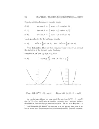 282                 CHAPTER 5. PREREQUISITES FROM PRECALCULUS

From the addition formulas we can also obtain
                                             1
(5.26)                   sin α sin β =         [cos(α − β) − cos(α + β)]
                                             2
                                             1
(5.27)                   sin α cos β =         [sin(α − β) + sin(α + β)]
                                             2
                                             1
(5.28)                  cos α cos β =          [cos(α − β) + cos(α + β)]
                                             2
which specialize to the the half-angle formulas
                                1                                                1
(5.29)            sin2 α =        [1 − cos 2α]        and         cos2 α =         [1 + cos 2α]
                                2                                                2
   Two Estimates: There are two estimates which we use when we ﬁnd
the derivative of the sine and cosine functions.

Theorem 5.14. If h ∈ [−π/4, π/4], then2

                                            h2                                   h2
(5.30)                     |1 − cos h| ≤            and    |h − sin h| ≤            .
                                            2                                    2



                                                                            0.0025

                        0.2
                                                                             0.002

                        0.15
                                                                            0.0015

                        0.1
                                                                             0.001


                        0.05                                                0.0005


 -0.75   -0.5   -0.25          0.25   0.5    0.75         -0.75   -0.5   -0.25          0.25   0.5   0.75




  Figure 5.17: (h2 /2) − |h − sin h|                      Figure 5.18: (h2 /2) − |1 − cos h|


   As convincing evidence you may graph the functions (h2 /2) − |1 − cos h|
and (h2 /2) − |h − sin h| using a graphing calculator or a computer and see
that both of them are everywhere non-negative. We did so in Figures 5.18
   2
     The inequalities hold without the restriction on h, but we only need them on an
interval around zero. Restricting ourselves to this interval simpliﬁes the proofs somewhat.
 