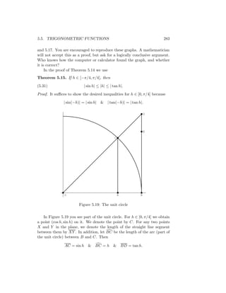 5.5. TRIGONOMETRIC FUNCTIONS                                              283

and 5.17. You are encouraged to reproduce these graphs. A mathematician
will not accept this as a proof, but ask for a logically conclusive argument.
Who knows how the computer or calculator found the graph, and whether
it is correct?
     In the proof of Theorem 5.14 we use
Theorem 5.15. If h ∈ [−π/4, π/4], then

(5.31)                     | sin h| ≤ |h| ≤ | tan h|.

Proof. It suﬃces to show the desired inequalities for h ∈ [0, π/4] because

               | sin(−h)| = | sin h| &    | tan(−h)| = | tan h|.

                                                                     D




                                                                     E

                                               C




                O                                  A             B


                        Figure 5.19: The unit circle


    In Figure 5.19 you see part of the unit circle. For h ∈ [0, π/4] we obtain
a point (cos h, sin h) on it. We denote the point by C. For any two points
X and Y in the plane, we denote the length of the straight line segment
between them by XY . In addition, let BC be the length of the arc (part of
the unit circle) between B and C. Then

                AC = sin h &      BC = h &             BD = tan h.
 
