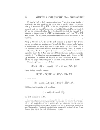 284               CHAPTER 5. PREREQUISITES FROM PRECALCULUS

    Evidently, AC ≤ BC because going from C straight down to the x-
axis is shorter than following the circle from C to the x-axis. So we ﬁnd
sin h ≤ h. Secondly, BC ≤ BD. To see this, imagine that you roll the circle
upwards until the point C crosses the vertical line through B in the point E.
We use the process of rolling the circle along the vertical line through B to
measure h. In particular, h = BE. It appears to be clear3 that BE ≤ BD.
This veriﬁes that h ≤ tan h, the second inequality which we claimed in the
theorem.

Proof of Theorem 5.14. To see the ﬁrst estimate in (5.30) we ﬁrst draw a
picture to explain our notation, see Figure 5.20. There you see half of a circle
of radius 1 and a triangle with vertices A, B, and C. Let h ∈ [−π/4, π/4] be
the number for which we want to show the inequality, then C is chosen as
(cos h, sin h). We drew the point C above the x-axis, which corresponds to
a positive choice for h. You may place C below the axis and use a negative
value for h. The following argument does not depend on it. Denote by XY
the length of the straight line segment between the points X and Y . Let
BC be the length of the arc (part of the unit circle) between B and C.
    From the picture we read oﬀ that

         AB = 2,       DB = (1 − cos h),          BC = |h|, and BC ≤ BC.

Using similar triangles you see

                 AB/BC = BC/DB               or    (BC)2 = AB × DB.

In other words

               2(1 − cos h) = AB × DB = (BC)2 ≤ (BC)2 = h2 .

Dividing this inequality by 2 we obtain

                                                            h2
                             |1 − cos h| = 1 − cos h ≤         ,
                                                            2
the ﬁrst estimate in (5.30).
    3
      Here our argument relies on intuition, and in this sense it is not exactly rigorous. A
rigorous argument requires substantial work. In particular, one needs to show that the
area of a disk with radius r is πr 2 , so the area of the disk with radius one is π. From this
is follows by elementary geometry that the area of the slice of the disk with vertices O, B
and C has area h/2. This slice is contained in the triangle with vertices O, B and D, and
the area of the slice is (tan h)/2. It follows that h ≤ tan h.
 