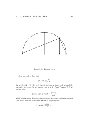 5.5. TRIGONOMETRIC FUNCTIONS                                            285




                                                                C




        A                                                       D   B




                       Figure 5.20: The unit circle


   Next we want to show that
                                              h2
                              |h − sin h| ≤
                                              2
for h ∈ [−π/4, π/4]. If h = 0 there is nothing to show, both sides of the
inequality are zero. So we assume that h = 0. From Theorem 5.15 we
deduce that
                                                   | sin h|
                     | sin h| ≤ |h| ≤ | tan h| =            ,
                                                    cos h
which implies (using elementary arguments for working with inequalities and
that h and sin h are either both positive or negative) that

                                        sin h
                          0 ≤ cos h ≤         ≤ 1.
                                          h
 