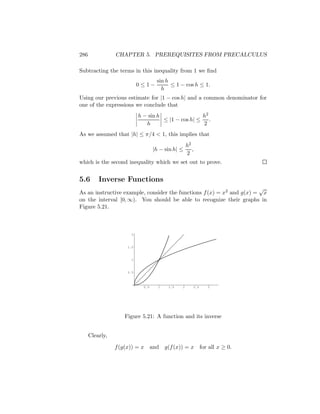 286              CHAPTER 5. PREREQUISITES FROM PRECALCULUS

Subtracting the terms in this inequality from 1 we ﬁnd
                                      sin h
                            0 ≤1−           ≤ 1 − cos h ≤ 1.
                                        h
Using our previous estimate for |1 − cos h| and a common denominator for
one of the expressions we conclude that
                            h − sin h                 h2
                                      ≤ |1 − cos h| ≤    .
                               h                      2
As we assumed that |h| ≤ π/4 < 1, this implies that
                                                     h2
                                    |h − sin h| ≤       ,
                                                     2
which is the second inequality which we set out to prove.


5.6       Inverse Functions
                                                                       √
As an instructive example, consider the functions f (x) = x2 and g(x) = x
on the interval [0, ∞). You should be able to recognize their graphs in
Figure 5.21.



                        2



                      1.5



                        1



                      0.5



                              0.5     1    1.5   2      2.5      3




                     Figure 5.21: A function and its inverse


      Clearly,

                 f (g(x)) = x       and   g(f (x)) = x        for all x ≥ 0.
 