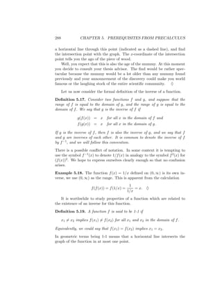 288              CHAPTER 5. PREREQUISITES FROM PRECALCULUS

a horizontal line through this point (indicated as a dashed line), and ﬁnd
the intersection point with the graph. The x-coordinate of the intersection
point tells you the ago of the piece of wood.
   Well, you expect that this is also the age of the mummy. At this moment
you decide to consult your thesis advisor. The ﬁnd would be rather spec-
tacular because the mummy would be a lot older than any mummy found
previously and your announcement of the discovery could make you world
famous or the laughing stock of the entire scientiﬁc community. ♦
      Let us now consider the formal deﬁnition of the inverse of a function.
Deﬁnition 5.17. Consider two functions f and g, and suppose that the
range of f is equal to the domain of g, and the range of g is equal to the
domain of f . We say that g is the inverse of f if

               g(f (x)) = x      for all x in the domain of f and
               f (g(x)) = x      for all x in the domain of g.

If g is the inverse of f , then f is also the inverse of g, and we say that f
and g are inverses of each other. It is common to denote the inverse of f
by f −1 , and we will follow this convention.
There is a possible conﬂict of notation. In some context it is tempting to
use the symbol f −1 (x) to denote 1/f (x) in analogy to the symbol f 2 (x) for
(f (x))2 . We hope to express ourselves clearly enough so that no confusion
arises.
Example 5.18. The function f (x) = 1/x deﬁned on (0, ∞) is its own in-
verse, we use (0, ∞) as the range. This is apparent from the calculation
                                                 1
                        f (f (x)) = f (1/x) =       = x. ♦
                                                1/x
   It is worthwhile to study properties of a function which are related to
the existence of an inverse for this function.
Deﬁnition 5.19. A function f is said to be 1-1 if

      x1 = x2 implies f (x1 ) = f (x2 ) for all x1 and x2 in the domain of f .

Equivalently, we could say that f (x1 ) = f (x2 ) implies x1 = x2 .
In geometric terms being 1-1 means that a horizontal line intersects the
graph of the function in at most one point.
 