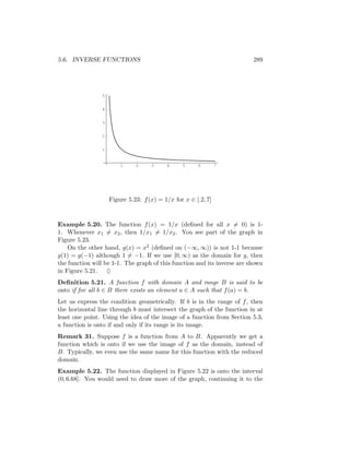 5.6. INVERSE FUNCTIONS                                                    289




                5


                4


                3


                2


                1


                        1     2     3     4     5     6        7




                    Figure 5.23: f (x) = 1/x for x ∈ [.2, 7]



Example 5.20. The function f (x) = 1/x (deﬁned for all x = 0) is 1-
1. Whenever x1 = x2 , then 1/x1 = 1/x2 . You see part of the graph in
Figure 5.23.
    On the other hand, g(x) = x2 (deﬁned on (−∞, ∞)) is not 1-1 because
g(1) = g(−1) although 1 = −1. If we use [0, ∞) as the domain for g, then
the function will be 1-1. The graph of this function and its inverse are shown
in Figure 5.21. ♦
Deﬁnition 5.21. A function f with domain A and range B is said to be
onto if for all b ∈ B there exists an element a ∈ A such that f (a) = b.
Let us express the condition geometrically. If b is in the range of f , then
the horizontal line through b must intersect the graph of the function in at
least one point. Using the idea of the image of a function from Section 5.3,
a function is onto if and only if its range is its image.
Remark 31. Suppose f is a function from A to B. Apparently we get a
function which is onto if we use the image of f as the domain, instead of
B. Typically, we even use the same name for this function with the reduced
domain.
Example 5.22. The function displayed in Figure 5.22 is onto the interval
(0, 6.68]. You would need to draw more of the graph, continuing it to the
 