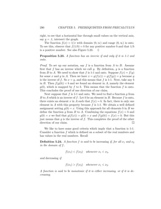 290            CHAPTER 5. PREREQUISITES FROM PRECALCULUS

right, to see that a horizontal line through small values on the vertical axis,
say y = .1, intersect the graph.
    The function f (x) = 1/x with domain (0, ∞) and range (0, ∞) is onto.
To see this, observe that f (1/b) = b for any positive number b and that 1/b
is a positive number. See also Figure 5.23. ♦

Proposition 5.23. A function has an inverse if and only if it is 1-1 and
onto.

Proof. To set up our notation, say f is a function from A to B. Assume
ﬁrst that f has an inverse which we call g. By deﬁnition, g is a function
from B to A. We need to show that f is 1-1 and onto. Suppose f (x) = f (y)
for some x and y in A. Then we have x = g(f (x)) = g(f (y)) = y because g
is the inverse of f . So x = y, and this means that f is 1-1. Next, take any b
in B. Then f (g(b)) = b and we found an element in A, namely the element
g(b), which is mapped by f to b. This means that the function f is onto.
This concludes the proof of one direction of our claim.
    Next suppose that f is 1-1 and onto. We need to ﬁnd a function g from
B to A which is an inverse of f . Let b be an element in B. Because f is onto,
there exists an element x in A such that f (x) = b. In fact, there is only one
element in A with this property because f is 1-1. We obtain a well deﬁned
assignment setting g(b) = x. Using this approach for all elements b in B we
deﬁne the function g from B to A. Combining the equations f (x) = b and
g(b) = x we ﬁnd that g(f (x)) = g(b) = x and f (g(b)) = f (x) = b. But this
just means that g is the inverse of f . This completes the proof of the other
direction of our claim.

   We like to have some good criteria which imply that a function is 1-1.
Consider a function f which is deﬁned on a subset of the real numbers and
has values in the real numbers. Recall

Deﬁnition 5.24. A function f is said to be increasing if, for all x1 and x2
in the domain of f ,

                     f (x1 ) < f (x2 )   whenever x1 < x2 ,

and decreasing if

                     f (x1 ) > f (x2 )   whenever x1 < x2 .

A function is said to be monotonic if it is either increasing, or if it is de-
creasing.
 
