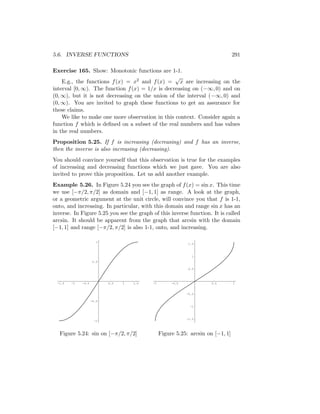 5.6. INVERSE FUNCTIONS                                                           291

Exercise 165. Show: Monotonic functions are 1-1.
                                                 √
    E.g., the functions f (x) = x2 and f (x) = x are increasing on the
interval [0, ∞). The function f (x) = 1/x is decreasing on (−∞, 0) and on
(0, ∞), but it is not decreasing on the union of the interval (−∞, 0) and
(0, ∞). You are invited to graph these functions to get an assurance for
these claims.
    We like to make one more observation in this context. Consider again a
function f which is deﬁned on a subset of the real numbers and has values
in the real numbers.
Proposition 5.25. If f is increasing (decreasing) and f has an inverse,
then the inverse is also increasing (decreasing).
You should convince yourself that this observation is true for the examples
of increasing and decreasing functions which we just gave. You are also
invited to prove this proposition. Let us add another example.
Example 5.26. In Figure 5.24 you see the graph of f (x) = sin x. This time
we use [−π/2, π/2] as domain and [−1, 1] as range. A look at the graph,
or a geometric argument at the unit circle, will convince you that f is 1-1,
onto, and increasing. In particular, with this domain and range sin x has an
inverse. In Figure 5.25 you see the graph of this inverse function. It is called
arcsin. It should be apparent from the graph that arcsin with the domain
[−1, 1] and range [−π/2, π/2] is also 1-1, onto, and increasing.

                      1
                                                             1.5



                                                               1
                     0.5

                                                             0.5



 -1.5   -1   -0.5          0.5   1   1.5   -1        -0.5             0.5        1


                                                            -0.5

                    -0.5
                                                              -1



                                                            -1.5
                     -1



  Figure 5.24: sin on [−π/2, π/2]               Figure 5.25: arcsin on [−1, 1]
 