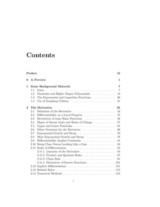 Contents

Preface                                                                                            iii

0 A Preview                                                                                         1

1 Some Background Material                                                                          7
  1.1 Lines . . . . . . . . . . . . . . . . . . . . . .   .   .   .   .   .   .   .   .   .   .     7
  1.2 Parabolas and Higher Degree Polynomials .           .   .   .   .   .   .   .   .   .   .    13
  1.3 The Exponential and Logarithm Functions .           .   .   .   .   .   .   .   .   .   .    20
  1.4 Use of Graphing Utilities . . . . . . . . . .       .   .   .   .   .   .   .   .   .   .    31

2 The   Derivative                                                                                 35
  2.1   Deﬁnition of the Derivative . . . . . . . . .     .   .   .   .   .   .   .   .   .   .    42
  2.2   Diﬀerentiability as a Local Property . . . .      .   .   .   .   .   .   .   .   .   .    47
  2.3   Derivatives of some Basic Functions . . . .       .   .   .   .   .   .   .   .   .   .    48
  2.4   Slopes of Secant Lines and Rates of Change        .   .   .   .   .   .   .   .   .   .    57
  2.5   Upper and Lower Parabolas . . . . . . . . .       .   .   .   .   .   .   .   .   .   .    61
  2.6   Other Notations for the Derivative . . . . .      .   .   .   .   .   .   .   .   .   .    69
  2.7   Exponential Growth and Decay . . . . . . .        .   .   .   .   .   .   .   .   .   .    70
  2.8   More Exponential Growth and Decay . . .           .   .   .   .   .   .   .   .   .   .    76
  2.9   Diﬀerentiability Implies Continuity . . . . .     .   .   .   .   .   .   .   .   .   .    81
  2.10  Being Close Versus Looking Like a Line . .        .   .   .   .   .   .   .   .   .   .    83
  2.11  Rules of Diﬀerentiation . . . . . . . . . . .     .   .   .   .   .   .   .   .   .   .    84
        2.11.1 Linearity of the Derivative . . . . . .    .   .   .   .   .   .   .   .   .   .    85
        2.11.2 Product and Quotient Rules . . . . .       .   .   .   .   .   .   .   .   .   .    87
        2.11.3 Chain Rule . . . . . . . . . . . . . .     .   .   .   .   .   .   .   .   .   .    91
        2.11.4 Derivatives of Inverse Functions . . .     .   .   .   .   .   .   .   .   .   .   101
   2.12 Implicit Diﬀerentiation . . . . . . . . . . . .   .   .   .   .   .   .   .   .   .   .   111
   2.13 Related Rates . . . . . . . . . . . . . . . . .   .   .   .   .   .   .   .   .   .   .   115
   2.14 Numerical Methods . . . . . . . . . . . . . .     .   .   .   .   .   .   .   .   .   .   118

                                      i
 