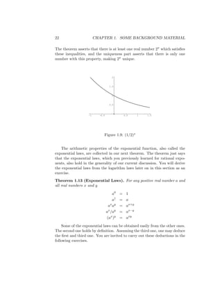 22                       CHAPTER 1. SOME BACKGROUND MATERIAL

The theorem asserts that there is at least one real number 2π which satisﬁes
these inequalities, and the uniqueness part asserts that there is only one
number with this property, making 2π unique.



                                    2



                                   1.5



                                    1



                                   0.5



                    -1     -0.5           0.5      1   1.5




                              Figure 1.9: (1/2)x


   The arithmetic properties of the exponential function, also called the
exponential laws, are collected in our next theorem. The theorem just says
that the exponential laws, which you previously learned for rational expo-
nents, also hold in the generality of our current discussion. You will derive
the exponential laws from the logarithm laws later on in this section as an
exercise.
Theorem 1.13 (Exponential Laws). For any positive real number a and
all real numbers x and y

                                     a0 = 1
                                     a1 = a
                                  ax ay = ax+y
                                  ax /ay = ax−y
                                  (ax )y = axy

    Some of the exponential laws can be obtained easily from the other ones.
The second one holds by deﬁnition. Assuming the third one, one may deduce
the ﬁrst and third one. You are invited to carry out these deductions in the
following exercises.
 