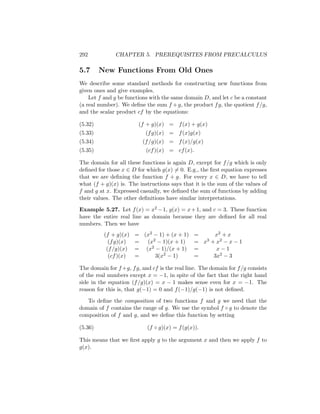 292            CHAPTER 5. PREREQUISITES FROM PRECALCULUS

5.7      New Functions From Old Ones
We describe some standard methods for constructing new functions from
given ones and give examples.
    Let f and g be functions with the same domain D, and let c be a constant
(a real number). We deﬁne the sum f + g, the product f g, the quotient f /g,
and the scalar product cf by the equations:

(5.32)                  (f + g)(x) = f (x) + g(x)
(5.33)                     (f g)(x) = f (x)g(x)
(5.34)                    (f /g)(x) = f (x)/g(x)
(5.35)                      (cf )(x) = cf (x).

The domain for all these functions is again D, except for f /g which is only
deﬁned for those x ∈ D for which g(x) = 0. E.g., the ﬁrst equation expresses
that we are deﬁning the function f + g. For every x ∈ D, we have to tell
what (f + g)(x) is. The instructions says that it is the sum of the values of
f and g at x. Expressed casually, we deﬁned the sum of functions by adding
their values. The other deﬁnitions have similar interpretations.

Example 5.27. Let f (x) = x2 − 1, g(x) = x + 1, and c = 3. These function
have the entire real line as domain because they are deﬁned for all real
numbers. Then we have
          (f + g)(x)   = (x2 − 1) + (x + 1)     =      x2 + x
            (f g)(x)   =  (x2 − 1)(x + 1)       = x 3 + x2 − x − 1

           (f /g)(x)   = (x2 − 1)/(x + 1)       =       x−1
            (cf )(x)   =     3(x2 − 1)          =      3x2 − 3

The domain for f +g, f g, and cf is the real line. The domain for f /g consists
of the real numbers except x = −1, in spite of the fact that the right hand
side in the equation (f /g)(x) = x − 1 makes sense even for x = −1. The
reason for this is, that g(−1) = 0 and f (−1)/g(−1) is not deﬁned.

   To deﬁne the composition of two functions f and g we need that the
domain of f contains the range of g. We use the symbol f ◦ g to denote the
composition of f and g, and we deﬁne this function by setting

(5.36)                      (f ◦ g)(x) = f (g(x)).

This means that we ﬁrst apply g to the argument x and then we apply f to
g(x).
 