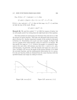 5.7. NEW FUNCTIONS FROM OLD ONES                                                   293

   E.g., if f (u) = u2 − 1 and g(x) = x + 1, then

          (f ◦ g)(x) = f (g(x)) = f (x + 1) = (x + 1)2 − 1 = x2 + 2x.

If f (x) = sin x and g(x) = x2 + 1, then we ﬁrst map x to x2 + 1, and then
we take the sine of the result. We get

                              (f ◦ g)(x) = sin(x2 + 1).

Remark 32. We used the symbol “◦” in (5.36) for reasons of clarity, but
we will usually avoid it by writing down the right hand side of this equation.

     Our ﬁnal method of constructing new functions from old ones is to take
the inverse of a given function. This topic was discussed with several exam-
ples in Section 5.6. Another important example of this method is discussed
in Section 1.3. Nevertheless, let us give one more example. In Figure 5.26
you see a graph of the cosine function, where we used [0, π] as domain. We
also specify the range as [−1, 1]. A look at the graph, or a geometric argu-
ment at the unit circle, will convince you that f (x) = cos(x) is 1-1, onto,
and decreasing. In particular, with this domain and range cos x has an in-
verse. In Figure 5.27 you see the graph of this inverse function. It is called
the arccosine function, and the mathematical abbreviation for it is arccos.
It is the new function which we obtained from the cosine function (with the
speciﬁed domain and range) by taking its inverse.



    1                                                           3

                                                              2.5
  0.5
                                                                2

                                                              1.5
          0.5   1   1.5   2    2.5   3

                                                                1
 -0.5
                                                              0.5

   -1
                                             -1        -0.5            0.5         1




        Figure 5.26: cos on [0, π]                Figure 5.27: arccos on [−1, 1]
 