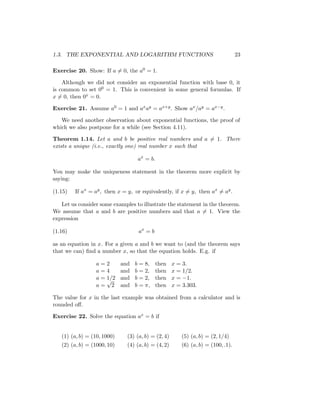 1.3. THE EXPONENTIAL AND LOGARITHM FUNCTIONS                                      23

Exercise 20. Show: If a = 0, the a0 = 1.

    Although we did not consider an exponential function with base 0, it
is common to set 00 = 1. This is convenient in some general formulas. If
x = 0, then 0x = 0.

Exercise 21. Assume a0 = 1 and ax ay = ax+y . Show ax /ay = ax−y .

   We need another observation about exponential functions, the proof of
which we also postpone for a while (see Section 4.11).

Theorem 1.14. Let a and b be positive real numbers and a = 1. There
exists a unique (i.e., exactly one) real number x such that

                                    ax = b.

You may make the uniqueness statement in the theorem more explicit by
saying:

(1.15)   If ax = ay , then x = y, or equivalently, if x = y, then ax = ay .

   Let us consider some examples to illustrate the statement in the theorem.
We assume that a and b are positive numbers and that a = 1. View the
expression

(1.16)                              ax = b

as an equation in x. For a given a and b we want to (and the theorem says
that we can) ﬁnd a number x, so that the equation holds. E.g. if

                 a=2         and   b = 8,    then    x = 3.
                 a=4         and   b = 2,    then    x = 1/2.
                 a = 1/2
                     √       and   b = 2,    then    x = −1.
                 a= 2        and   b = π,    then    x = 3.303.

The value for x in the last example was obtained from a calculator and is
rounded oﬀ.

Exercise 22. Solve the equation ax = b if


   (1) (a, b) = (10, 1000)     (3) (a, b) = (2, 4)      (5) (a, b) = (2, 1/4)
   (2) (a, b) = (1000, 10)     (4) (a, b) = (4, 2)      (6) (a, b) = (100, .1).
 