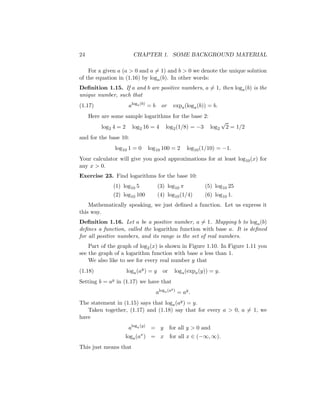 24                        CHAPTER 1. SOME BACKGROUND MATERIAL

    For a given a (a > 0 and a = 1) and b > 0 we denote the unique solution
of the equation in (1.16) by loga (b). In other words:
Deﬁnition 1.15. If a and b are positive numbers, a = 1, then loga (b) is the
unique number, such that
(1.17)                  aloga (b) = b     or       expa (loga (b)) = b.
     Here are some sample logarithms for the base 2:
                                                                           √
          log2 4 = 2     log2 16 = 4         log 2 (1/8) = −3      log2        2 = 1/2
and for the base 10:
               log10 1 = 0       log10 100 = 2           log10 (1/10) = −1.
Your calculator will give you good approximations for at least log10 (x) for
any x > 0.
Exercise 23. Find logarithms for the base 10:
              (1) log10 5               (3) log10 π              (5) log10 25
              (2) log10 100             (4) log10 (1/4)          (6) log10 1.
    Mathematically speaking, we just deﬁned a function. Let us express it
this way.
Deﬁnition 1.16. Let a be a positive number, a = 1. Mapping b to loga (b)
deﬁnes a function, called the logarithm function with base a. It is deﬁned
for all positive numbers, and its range is the set of real numbers.
    Part of the graph of log2 (x) is shown in Figure 1.10. In Figure 1.11 you
see the graph of a logarithm function with base a less than 1.
    We also like to see for every real number y that
(1.18)                 loga (ay ) = y      or      log a (expa (y)) = y.
Setting b = ay in (1.17) we have that
                                                y)
                                        aloga (a     = ay .
The statement in (1.15) says that loga (ay ) = y.
   Taken together, (1.17) and (1.18) say that for every a > 0, a = 1, we
have
                       aloga (y) = y            for all y > 0 and
                             x
                   loga (a ) = x                for all x ∈ (−∞, ∞).
This just means that
 