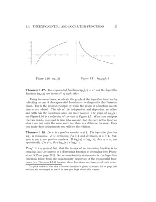 1.3. THE EXPONENTIAL AND LOGARITHM FUNCTIONS                                          25




  1.5                                           2

    1
                                                1
  0.5


          0.5   1    1.5    2    2.5   3
                                                      0.5    1    1.5    2    2.5    3
 -0.5

                                               -1
   -1




         Figure 1.10: log2 (x)                       Figure 1.11: log(1/2) (x)



Theorem 1.17. The exponential function expa (x) = ax and the logarithm
function loga (y) are inverses3 of each other.
    Using the same bases, we obtain the graph of the logarithm function by
reﬂecting the one of the exponential function at the diagonal in the Cartesian
plane. This is the general principle by which the graph of a function and its
inverse are related. The role of the independent and dependent variables,
and with this the coordinate axes, are interchanged. The graph of log 2 (x),
see Figure 1.10 is a reﬂection of the one in Figure 1.7. When you compare
the two graphs, you need to take into account that the parts of the function
shown are not quite the same and that there is a diﬀerence in scale. Once
you make these adjustments you will see the relation.

Theorem 1.18. Let a be a positive number, a = 1. The logarithm function
loga is monotonic. It is increasing if a > 1 and decreasing if a < 1. Sup-
pose u and v are positive numbers. If loga (u) = loga (v), then u = v, and
equivalently, if u = v, then loga (u) = loga (v).

Proof. It is a general fact, that the inverse of an increasing function is in-
creasing, and the inverse of a decreasing function is decreasing (see Propo-
sition 5.25 on page 291). So the monotonicity statements for the logarithm
functions follow from the monotonicity properties of the exponential func-
tions (see Theorem 1.14) because these functions are inverses of each other.
   3
     A quick review of the idea of inverse functions is given in Section 5.6 on page 286,
and you are encouraged to read it in case you forgot about this concept.
 