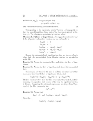 26                     CHAPTER 1. SOME BACKGROUND MATERIAL

Furthermore, loga (u) = loga (v) implies that
                           u = aloga (u) = aloga (v) = v.
This veriﬁes the remaining claim in the theorem.
    Corresponding to the exponential laws in Theorem 1.13 on page 22 we
have the laws of logarithms. Some parts of the theorem are proved in Sec-
tion 4.11. The other parts are assigned as exercises below.
Theorem 1.19 (Laws of Logarithms). For any positive real number a =
1, for all positive real numbers x and y, and any real number z
                           loga (1) = 0
                           loga (a) = 1
                        loga (xy) = loga (x) + loga (y)
                      loga (x/y) = loga (x) − loga (y)
                        loga (xz ) = z loga (x)
    Because the exponential and logarithm functions are inverses of each
other, their rules are equivalent. In the following exercises you are asked to
verify this.
Exercise 24. Assume the exponential laws and deduce the laws of loga-
rithms.
Exercise 25. Assume the laws of logarithms and deduce the exponential
laws.
   To show you how to solve this kind of problem, we deduce one of the
exponential laws from the laws of logarithms. Observe that
          loga (ax ay ) = loga (ax ) + loga (ay ) = x + y = loga (ax+y ).
The ﬁrst equation follows from the third equation in Theorem 1.19, and the
remaining two equations hold because of the way the logarithm function
is deﬁned. Comparing the outermost expressions, we deduce from Theo-
rem 1.18 the third exponential law:
                                  ax ay = ax+y .
Exercise 26. Assume that
              loga 1 = 0    and    loga (xy) = loga (x) + loga (y).
Show that
                        loga (x/y) = loga (x) − loga (y).
 