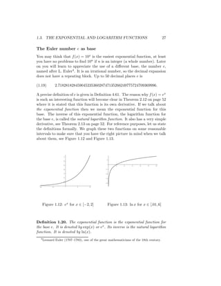 1.3. THE EXPONENTIAL AND LOGARITHM FUNCTIONS                                            27

The Euler number e as base
You may think that f (x) = 10x is the easiest exponential function, at least
you have no problems to ﬁnd 10n if n is an integer (a whole number). Later
on you will learn to appreciate the use of a diﬀerent base, the number e,
named after L. Euler4 . It is an irrational number, so the decimal expansion
does not have a repeating block. Up to 50 decimal places e is

(1.19)           2.71828182845904523536028747135266249775724709369996.

A precise deﬁnition of e is given in Deﬁnition 4.61. The reason why f (x) = ex
is such an interesting function will become clear in Theorem 2.12 on page 52
where it is stated that this function is its own derivative. If we talk about
the exponential function then we mean the exponential function for this
base. The inverse of this exponential function, the logarithm function for
the base e, is called the natural logarithm function. It also has a very simple
derivative, see Theorem 2.13 on page 52. For reference purposes, let us state
the deﬁnitions formally. We graph these two functions on some reasonable
intervals to make sure that you have the right picture in mind when we talk
about them, see Figure 1.12 and Figure 1.13.



                     7
                                                 1
                     6

                     5                                1     2    3     4    5    6

                     4                          -1

                     3                          -2

                     2                          -3
                     1
                                                -4

 -2         -1               1       2




      Figure 1.12: ex for x ∈ [−2, 2]            Figure 1.13: ln x for x ∈ [.01, 6]



Deﬁnition 1.20. The exponential function is the exponential function for
the base e. It is denoted by exp(x) or ex . Its inverse is the natural logarithm
function. It is denoted by ln(x).
  4
      Leonard Euler (1707–1783), one of the great mathematicians of the 18th century.
 