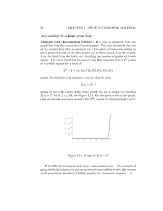 28                    CHAPTER 1. SOME BACKGROUND MATERIAL

Exponential Functions grow fast.
Example 1.21 (Exponential Growth). It is not so apparent from the
graph how fast the exponential function grows. You may remember the tale
of the ancient king who, as payment for a lost game of chess, was willing to
put 1 grain of wheat on the ﬁrst square on the chess board, 2 on the second,
4 on the third, 8 on the forth, etc., doubling the number of grains with each
square. The chess board has 64 squares, and that commits him to 263 grains
on the 64th square for a total of

                  264 − 1 = 18, 446, 744, 073, 709, 551, 615

grains. In mathematical notation, you say that he puts

                                  f (n) = 2n−1

grains on the n-th square of the chess board. So, let us graph the function
f (x) = 2x for 0 ≤ x ≤ 63, see Figure 1.14. On the given scale in the graph,
even an already enormous number like 254 , cannot be distinguished from 0.




                        18
                   8. 10

                        18
                   6. 10

                        18
                   4. 10

                        18
                   2. 10


                             10     20   30   40   50   60




                     Figure 1.14: Graph of f (x) = 2x


    It is diﬃcult to imagine how large these numbers are. The amount of
grain which the king has to put on the chess board suﬃces to feed the current
world population (of about 6 billion people) for thousands of years. ♦
 