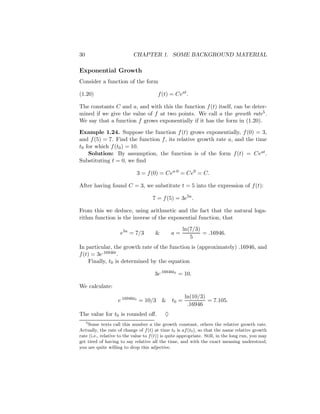 30                         CHAPTER 1. SOME BACKGROUND MATERIAL

Exponential Growth
Consider a function of the form

(1.20)                                  f (t) = Ceat .

The constants C and a, and with this the function f (t) itself, can be deter-
mined if we give the value of f at two points. We call a the growth rate5 .
We say that a function f grows exponentially if it has the form in (1.20).

Example 1.24. Suppose the function f (t) grows exponentially, f (0) = 3,
and f (5) = 7. Find the function f , its relative growth rate a, and the time
t0 for which f (t0 ) = 10.
    Solution: By assumption, the function is of the form f (t) = Ceat .
Substituting t = 0, we ﬁnd

                             3 = f (0) = Cea·0 = Ce0 = C.

After having found C = 3, we substitute t = 5 into the expression of f (t):

                                     7 = f (5) = 3e5a .

From this we deduce, using arithmetic and the fact that the natural loga-
rithm function is the inverse of the exponential function, that
                                                     ln(7/3)
                     e5a = 7/3         &        a=           = .16946.
                                                        5
In particular, the growth rate of the function is (approximately) .16946, and
f (t) = 3e.16946t .
     Finally, t0 is determined by the equation

                                      3e.16946t0 = 10.

We calculate:
                                                       ln(10/3)
                    e.16946t0 = 10/3       &    t0 =            = 7.105.
                                                        .16946
The value for t0 is rounded oﬀ.             ♦
     5
    Some texts call this number a the growth constant, others the relative growth rate.
Actually, the rate of change of f (t) at time t0 is af (t0 ), so that the name relative growth
rate (i.e., relative to the value to f (t)) is quite appropriate. Still, in the long run, you may
get tired of having to say relative all the time, and with the exact meaning understood,
you are quite willing to drop this adjective.
 