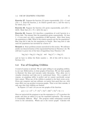 1.4. USE OF GRAPHING UTILITIES                                            31

Exercise 27. Suppose the function f (t) grows exponentially, f (1) = 3, and
f (4) = 7. Find the function f , its relative growth rate a, and the time t0
for which f (t0 ) = 10.
Exercise 28. Suppose the function f (t) grows exponentially, and f (T ) =
2f (0). Show that f (t + T ) = 2f (t) for any t.
Exercise 29. Suppose f (t) describes a population of e-coli bacteria in a
Petrie dish. You assume that the population grows exponentially. At time
t = 0 you start out with a population of 800 bacteria. After three hours
the population is 1900. What is the relative growth rate for the population?
How long did it take for the population to double. How long does it take
until the population has increased by a factor 4?
Remark 4. Some problems remain unresolved in this section. We still have
justify our characterization of the exponential function in Theorem 1.12. We
still have to prove two of the laws of logarithms from Theorem 1.19:

         loga (xy) = loga (x) + loga (y) and   loga (xz ) = z loga (x),

and we have to deﬁne the Euler number e. All of this will be done in
Sections 4.11.


1.4    Use of Graphing Utilities
A word of caution is advised. We are quite willing to use graphing utilities,
in our case Mathematica, to draw graphs of functions. We use these graphs
to illustrate the ideas and concepts under discussion. They allow you to
visualize situations and help you to understand them. For a number of
reasons, no graphing utility is perfect and we cannot uncritically accept
their output. When one of the utilities is pushed to the limit errors occur.
Given any computer and any software, no matter how good they are, with
some eﬀort you can produce erroneous graphs. That is not their mistake, it
only says that their abilities are limited.
    In Figures 1.17 and 1.18 you see two graphs of the function

        p(x) = (x + 1)6 = x6 + 6x5 + 15x4 + 20x3 + 15x2 + 6x + 1.

Once we instructed the program to use the expression (x+1)6 to produce the
graph, and then we asked it to use the expanded expression. The outcome
is remarkably diﬀerent. Why? The program makes substantial round-oﬀ
errors in the calculation. Which one is the correct graph? Calculus will
 