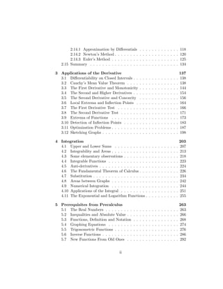 2.14.1 Approximation by Diﬀerentials          .   .   .   .   .   .   .   .   .   .   .   .   .   118
        2.14.2 Newton’s Method . . . . . . . .        .   .   .   .   .   .   .   .   .   .   .   .   .   120
        2.14.3 Euler’s Method . . . . . . . . .       .   .   .   .   .   .   .   .   .   .   .   .   .   125
   2.15 Summary . . . . . . . . . . . . . . . .       .   .   .   .   .   .   .   .   .   .   .   .   .   134

3 Applications of the Derivative                                                                        137
  3.1 Diﬀerentiability on Closed Intervals . .        .   .   .   .   .   .   .   .   .   .   .   .   . 138
  3.2 Cauchy’s Mean Value Theorem . . . .             .   .   .   .   .   .   .   .   .   .   .   .   . 138
  3.3 The First Derivative and Monotonicity           .   .   .   .   .   .   .   .   .   .   .   .   . 144
  3.4 The Second and Higher Derivatives . .           .   .   .   .   .   .   .   .   .   .   .   .   . 154
  3.5 The Second Derivative and Concavity             .   .   .   .   .   .   .   .   .   .   .   .   . 156
  3.6 Local Extrema and Inﬂection Points .            .   .   .   .   .   .   .   .   .   .   .   .   . 164
  3.7 The First Derivative Test . . . . . . .         .   .   .   .   .   .   .   .   .   .   .   .   . 166
  3.8 The Second Derivative Test . . . . . .          .   .   .   .   .   .   .   .   .   .   .   .   . 171
  3.9 Extrema of Functions . . . . . . . . .          .   .   .   .   .   .   .   .   .   .   .   .   . 173
  3.10 Detection of Inﬂection Points . . . . .        .   .   .   .   .   .   .   .   .   .   .   .   . 183
  3.11 Optimization Problems . . . . . . . . .        .   .   .   .   .   .   .   .   .   .   .   .   . 187
  3.12 Sketching Graphs . . . . . . . . . . . .       .   .   .   .   .   .   .   .   .   .   .   .   . 198

4 Integration                                                                                           203
  4.1 Upper and Lower Sums . . . . . . . . . . .                  .   .   .   .   .   .   .   .   .   . 207
  4.2 Integrability and Areas . . . . . . . . . . . .             .   .   .   .   .   .   .   .   .   . 213
  4.3 Some elementary observations . . . . . . . .                .   .   .   .   .   .   .   .   .   . 218
  4.4 Integrable Functions . . . . . . . . . . . . .              .   .   .   .   .   .   .   .   .   . 223
  4.5 Anti-derivatives . . . . . . . . . . . . . . . .            .   .   .   .   .   .   .   .   .   . 224
  4.6 The Fundamental Theorem of Calculus . . .                   .   .   .   .   .   .   .   .   .   . 226
  4.7 Substitution . . . . . . . . . . . . . . . . . .            .   .   .   .   .   .   .   .   .   . 234
  4.8 Areas between Graphs . . . . . . . . . . . .                .   .   .   .   .   .   .   .   .   . 242
  4.9 Numerical Integration . . . . . . . . . . . .               .   .   .   .   .   .   .   .   .   . 244
  4.10 Applications of the Integral . . . . . . . . .             .   .   .   .   .   .   .   .   .   . 251
  4.11 The Exponential and Logarithm Functions .                  .   .   .   .   .   .   .   .   .   . 255

5 Prerequisites from Precalculus                                                                          263
  5.1 The Real Numbers . . . . . . . . .      .   .   .   .   .   .   .   .   .   .   .   .   .   .   .   263
  5.2 Inequalities and Absolute Value . .     .   .   .   .   .   .   .   .   .   .   .   .   .   .   .   266
  5.3 Functions, Deﬁnition and Notation       .   .   .   .   .   .   .   .   .   .   .   .   .   .   .   268
  5.4 Graphing Equations . . . . . . . .      .   .   .   .   .   .   .   .   .   .   .   .   .   .   .   274
  5.5 Trigonometric Functions . . . . . .     .   .   .   .   .   .   .   .   .   .   .   .   .   .   .   276
  5.6 Inverse Functions . . . . . . . . . .   .   .   .   .   .   .   .   .   .   .   .   .   .   .   .   286
  5.7 New Functions From Old Ones . .         .   .   .   .   .   .   .   .   .   .   .   .   .   .   .   292


                                     ii
 