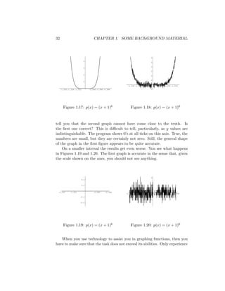 32                                    CHAPTER 1. SOME BACKGROUND MATERIAL



                                                                                  0
                             0
                                                                                  0

                                                                                  0
                             0
                                                                                  0
                             0                                                    0

                                                                                  0
                             0

                                                           -1.006 -1.004 -1.002       -0.998 -0.996 -0.994
     -1.006 -1.004 -1.002         -0.998 -0.996 -0.994                            0




       Figure 1.17: p(x) = (x + 1)6                           Figure 1.18: p(x) = (x + 1)6



tell you that the second graph cannot have come close to the truth. Is
the ﬁrst one correct? This is diﬃcult to tell, particularly, as y values are
indistinguishable. The program shows 0’s at all ticks on this axis. True, the
numbers are small, but they are certainly not zero. Still, the general shape
of the graph in the ﬁrst ﬁgure appears to be quite accurate.
    On a smaller interval the results get even worse. You see what happens
in Figures 1.19 and 1.20. The ﬁrst graph is accurate in the sense that, given
the scale shown on the axes, you should not see anything.



                                                                                  0
                            0.4


                            0.2                                                   0


 -1.002       -1.001                  -0.999     -0.998
                                                          -1.002    -1.001                -0.999     -0.998
                        -0.2
                                                                                  0
                        -0.4




       Figure 1.19: p(x) = (x + 1)6                           Figure 1.20: p(x) = (x + 1)6


   When you use technology to assist you in graphing functions, then you
have to make sure that the task does not exceed its abilities. Only experience
 