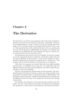 Chapter 2

The Derivative

The derivative is one of the most important tools in the study of graphs of
functions, and with this the behavior of functions. Essentially, a function
f (x) is diﬀerentiable at a point x0 if there is a line (the tangent line to the
graph of f at x0 ) which is close to the graph of the function for all x near
x0 . The slope of this line will be called the derivative of f at x0 and denoted
by f (x0 ). If the function is diﬀerentiable at all points in its domain, and
with this f (x) is deﬁned for all x in the domain of f , then we consider f (x)
as a function and call it the derivative of f (x).
     We demonstrate this idea ﬁrst with two examples. In the ﬁrst example
we use the exponential function to illustrate several ideas which enter into
the general deﬁnition of the derivative. In the second example we take a
geometric approach and interpret the tangent line in a special case. The
geometry tells us what the derivative of the function is, or should be.
     After these two examples we formally deﬁne the terms diﬀerentiability
and derivative, see Deﬁnition 2.2 on page 43. The requirement that the
diﬀerence between the graph and the tangent line is small is expressed ana-
lytically in terms of an inequality.
     We give several geometric interpretations for this inequality. One inter-
pretation places the function between an upper and a lower parabola on an
open interval around the point at which the function is diﬀerentiable. The
parabolas touch at this point. Another interpretation gives an estimate for
the diﬀerence between the slope of the tangent line and secant lines through
nearby points.
     We calculate the derivatives of some basic functions based on the deﬁ-
nition. For some other functions we provide the derivatives and postpone
the calculation to a later point in this manuscript. We interpret the deriva-

                                      35
 