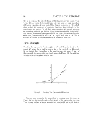 36                                       CHAPTER 2. THE DERIVATIVE

tive at a point as the rate of change of the function at this point. Then
we use the derivative to formulate and solve an easy, yet very important
diﬀerential equation. A large part of this chapter is devoted to rules which
allow us ﬁnd the derivatives of composite functions, if the derivative of the
constituents are known. We calculate many examples. We include a section
on numerical methods for ﬁnding values (approximation by diﬀerentials)
and zeros of functions (Newton’s method), and on solving some diﬀerential
equations (Euler’s method). We close the chapter with a list of the rules of
diﬀerentiation and a table of derivatives of important functions.


First Example
Consider the exponential function, f (x) = ex , and the point (1, e) on the
graph. We would like to ﬁnd the tangent line to the graph of f at this point.
It is a straight line which close to the function near this point. A part of
the graph of the exponential function is shown in Figure 2.1. In addition,
we indicated the proposed tangent line.




                                     7

                                     6

                                     5

                                     4

                                     3

                                     2

                                     1

                -2         -1                   1         2




              Figure 2.1: Graph of the Exponential Function


   You can get a feeling for the tangent line by zooming in on the point. In
Figure 2.2 you ﬁnd a smaller piece of the graph of the exponential function.
Take a ruler and see whether you can still distinguish the graph from a
 