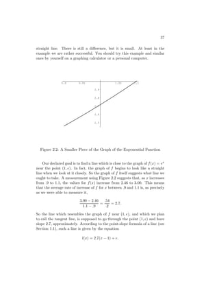 37

straight line. There is still a diﬀerence, but it is small. At least in the
example we are rather successful. You should try this example and similar
ones by yourself on a graphing calculator or a personal computer.




               0.9        0.95                   1.05        1.1

                                    2.9


                                    2.8


                                    2.7


                                    2.6


                                    2.5




  Figure 2.2: A Smaller Piece of the Graph of the Exponential Function


    Our declared goal is to ﬁnd a line which is close to the graph of f (x) = ex
near the point (1, e). In fact, the graph of f begins to look like a straight
line when we look at it closely. So the graph of f itself suggests what line we
ought to take. A measurement using Figure 2.2 suggests that, as x increases
from .9 to 1.1, the values for f (x) increase from 2.46 to 3.00. This means
that the average rate of increase of f for x between .9 and 1.1 is, as precisely
as we were able to measure it,

                           3.00 − 2.46   .54
                                       =     = 2.7.
                             1.1 − .9     .2

So the line which resembles the graph of f near (1, e), and which we plan
to call the tangent line, is supposed to go through the point (1, e) and have
slope 2.7, approximately. According to the point-slope formula of a line (see
Section 1.1), such a line is given by the equation

                            l(x) = 2.7(x − 1) + e.
 