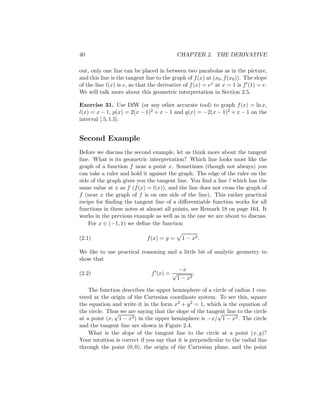 40                                          CHAPTER 2. THE DERIVATIVE

out, only one line can be placed in between two parabolas as in the picture,
and this line is the tangent line to the graph of f (x) at (x0 , f (x0 )). The slope
of the line l(x) is e, so that the derivative of f (x) = ex at x = 1 is f (1) = e.
We will talk more about this geometric interpretation in Section 2.5.

Exercise 31. Use DfW (or any other accurate tool) to graph f (x) = ln x,
l(x) = x − 1, p(x) = 2(x − 1)2 + x − 1 and q(x) = −2(x − 1)2 + x − 1 on the
interval [.5, 1.5].


Second Example
Before we discuss the second example, let us think more about the tangent
line. What is its geometric interpretation? Which line looks most like the
graph of a function f near a point x. Sometimes (though not always) you
can take a ruler and hold it against the graph. The edge of the ruler on the
side of the graph gives you the tangent line. You ﬁnd a line l which has the
same value at x as f (f (x) = l(x)), and the line does not cross the graph of
f (near x the graph of f is on one side of the line). This rather practical
recipe for ﬁnding the tangent line of a diﬀerentiable function works for all
functions in these notes at almost all points, see Remark 18 on page 164. It
works in the previous example as well as in the one we are about to discuss.
    For x ∈ (−1, 1) we deﬁne the function

(2.1)                         f (x) = y =     1 − x2 .

We like to use practical reasoning and a little bit of analytic geometry to
show that
                                             −x
(2.2)                           f (x) = √          .
                                            1 − x2

    The function describes the upper hemisphere of a circle of radius 1 cen-
tered at the origin of the Cartesian coordinate system. To see this, square
the equation and write it in the form x2 + y 2 = 1, which is the equation of
the circle. Thus we are saying that the slope of the tangent line to the circle
              √                                           √
at a point (x, 1 − x2 ) in the upper hemisphere is −x/ 1 − x2 . The circle
and the tangent line are shown in Figure 2.4.
    What is the slope of the tangent line to the circle at a point (x, y)?
Your intuition is correct if you say that it is perpendicular to the radial line
through the point (0, 0), the origin of the Cartesian plane, and the point
 