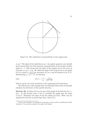 41




        Figure 2.4: The radial line is perpendicular to the tangent line.



(x, y).1 The slope of the radial line is y/x. In analytic geometry you (should
have) learned that two lines intersect perpendicularly if the product of their
slopes is −1. This means that the slope of the tangent line to the circle at
the point (x, y) is −x/y. We called the slope of the tangent line to the graph
of f at a point (x, f (x)) the derivative of f at x and we denoted it by f (x).
                   √
Substituting y = 1 − x2 , we ﬁnd that
                                          x     −x
(2.3)                         f (x) = −     =√        .
                                          y    1 − x2
This is exactly the result predicted in the beginning of the discussion.
    We will return to this example later (see Example 2.61) when we formally
calculate the derivative of this speciﬁc function.

Exercise 32. In Figure 2.5 you see part of the graph of the function f (x) =
sin x. In this picture draw a line to resemble the graph near the point
(1, sin 1). Determine the slope of the line which you drew. Write out the
equation for this line in point slope form. Find f (1).

   1
     You are encouraged to use geometric reasoning to come up with a justiﬁcation of this
statement. You may also measure the angle in the ﬁgure.
 