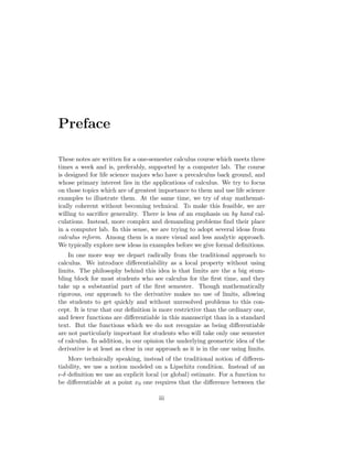 Preface

These notes are written for a one-semester calculus course which meets three
times a week and is, preferably, supported by a computer lab. The course
is designed for life science majors who have a precalculus back ground, and
whose primary interest lies in the applications of calculus. We try to focus
on those topics which are of greatest importance to them and use life science
examples to illustrate them. At the same time, we try of stay mathemat-
ically coherent without becoming technical. To make this feasible, we are
willing to sacriﬁce generality. There is less of an emphasis on by hand cal-
culations. Instead, more complex and demanding problems ﬁnd their place
in a computer lab. In this sense, we are trying to adopt several ideas from
calculus reform. Among them is a more visual and less analytic approach.
We typically explore new ideas in examples before we give formal deﬁnitions.
    In one more way we depart radically from the traditional approach to
calculus. We introduce diﬀerentiability as a local property without using
limits. The philosophy behind this idea is that limits are the a big stum-
bling block for most students who see calculus for the ﬁrst time, and they
take up a substantial part of the ﬁrst semester. Though mathematically
rigorous, our approach to the derivative makes no use of limits, allowing
the students to get quickly and without unresolved problems to this con-
cept. It is true that our deﬁnition is more restrictive than the ordinary one,
and fewer functions are diﬀerentiable in this manuscript than in a standard
text. But the functions which we do not recognize as being diﬀerentiable
are not particularly important for students who will take only one semester
of calculus. In addition, in our opinion the underlying geometric idea of the
derivative is at least as clear in our approach as it is in the one using limits.
    More technically speaking, instead of the traditional notion of diﬀeren-
tiability, we use a notion modeled on a Lipschitz condition. Instead of an
 -δ deﬁnition we use an explicit local (or global) estimate. For a function to
be diﬀerentiable at a point x0 one requires that the diﬀerence between the

                                       iii
 
