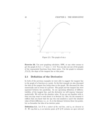 42                                          CHAPTER 2. THE DERIVATIVE

                   1




                 0.8




                 0.6




                 0.4




                 0.2




                             0.5        1        1.5        2



                        Figure 2.5: The graph of sin x



Exercise 33. Use your graphing calculator, DfW, or any other means to
get the graph of f (x) = ex near x = 1/2. You can also use one of the graphs
of the exponential functions from these notes. Use the graph to estimate
f (1/2), the slope of the tangent line at this point.


2.1     Deﬁnition of the Derivative
In both of the previous examples we were able to suggest the tangent line
to the graph of a function at a point. In the ﬁrst example we also discussed
the idea of the tangent line being close to the graph. We discussed the idea
numerically and in terms of a picture. The graph and the tangent line were
squeezed between two parabolas. In our upcoming deﬁnition of diﬀeren-
tiability, of the tangent line, and the derivative we will express ‘closeness’
analytically. We will use the absolute value. If you are not familiar with it,
then you may want to read about it in Section 5.2. But, for the moment it
suﬃces that you know that for any two real numbers a and b the absolute
value of their diﬀerence, i.e., |a−b|, is the distance between these two points.
Let us formalize the idea of an interior point.
Deﬁnition 2.1. Let D be a subset of the real line, and x0 an element in
D. We say that x0 is an interior point of D if D contains an open interval
 
