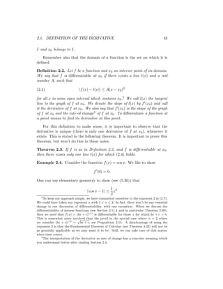 2.1. DEFINITION OF THE DERIVATIVE                                                      43

I and x0 belongs to I.

   Remember also that the domain of a function is the set on which it is
deﬁned.

Deﬁnition 2.2. Let f be a function and x0 an interior point of its domain.
We say that f is diﬀerentiable at x0 if there exists a line l(x) and a real
number A, such that

(2.4)                        |f (x) − l(x)| ≤ A(x − x0 )2

for all x in some open interval which contains x0 .2 We call l(x) the tangent
line to the graph of f at x0 . We denote the slope of l(x) by f (x0 ) and call
it the derivative of f at x0 . We also say that f (x0 ) is the slope of the graph
of f at x0 and the rate of change3 of f at x0 . To diﬀerentiate a function at
a point means to ﬁnd its derivative at this point.

    For this deﬁnition to make sense, it is important to observe that the
derivative is unique (there is only one derivative of f at x0 ), whenever it
exists. This is stated in the following theorem. It is important to prove this
theorem, but won’t do this in these notes.

Theorem 2.3. If f is as in Deﬁnition 2.2, and f is diﬀerentiable at x0 ,
then there exists only one line l(x) for which (2.4) holds.

Example 2.4. Consider the function f (x) = cos x. We like to show

                                       f (0) = 0.

One can use elementary geometry to show (see (5.30)) that
                                                1
                                  | cos x − 1| ≤ x2
                                                2
   2
     To keep our approach simple, we have committed ourselves to the exponent 2 in (2.7).
We could have taken any exponent α with 1 < α ≤ 2. In fact, there won’t be any essential
change in our discussion of diﬀerentiability, with one exception. When we discuss the
diﬀerentiability of inverse functions (see Section 2.11.4 and in particular Theorem 2.69),
then we need that f (x) = (bx + c)1/α is diﬀerentiable for those x for which bx + c > 0.
This is somewhat more involved than the proof in the special case where α = 2 where
                             √
we consider (bx + c)1/2 = bx + c, see Proposition 2.15. A disadvantage of using the
exponent 2 is that the Fundamental Theorem of Calculus (see Theorem 4.32) will not be
as generally applicable as we may want it to be. Still, we can take care of this matter
when time comes.
   3
     The interpretation of the derivative as rate of change has a concrete meaning which
you understand better after reading Section 2.4.
 