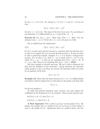 44                                          CHAPTER 2. THE DERIVATIVE

for all x ∈ (−π/4, π/4). So, setting x0 = 0, l(x) = 1 and A = 1/2 we see
that

                           |f (x) − l(x)| ≤ A(x − x0 )2

for all x ∈ (−π/4, π/4). The slope of the line l(x) is zero. So, according to
our deﬁnition, f is diﬀerentiable at x0 = 0 and f (0) = 0. ♦

Exercise 34. Let f (x) = sin x. Show that f (0) = 1. Hint: Use the
estimate | sin x − x| ≤ x2 /2 for all x ∈ (−π/4, π/4) given in (5.30).
     Let us explain how the requirement:

(2.5)                      |f (x) − l(x)| ≤ A(x − x0 )2

for all x in some open interval around x0 , expresses that the function f (x)
is close to its tangent line l(x) on some interval around x0 . It does not hurt
to take a numerical example. Suppose A = 1, it is merely a scaling factor
anyway. If x is close to x0 , then |x − x0 | is small, and (x − x0 )2 is very
small. If |x − x0 | < .1, then we are requiring that |f (x) − l(x)| < .01. If
|x − x0 | < .001, then we are requiring that |f (x) − l(x)| < .000001.
    Our ﬁrst example is relevant and easy. We use it also to illustrate the
idea and the deﬁnition of the derivative. Linear functions are functions
whose graph is a line, and these are exactly the functions which are given
by an equation of the form

                                 l(x) = ax + b.

Example 2.5. Show that the linear function l(x) = ax + b is diﬀerentiable
everywhere, ﬁnd its tangent line at each point on the graph, and show that

                                      l (x) = a,

for all real numbers x.
    To make this general statement more concrete, you may replace the
coeﬃcients in the formula for l(x) by numbers. Then you get special cases.
     • If l(x) = 3x + 5, then l (x) = 3.

     • If l(x) = c, then l (x) = 0.
    A First Approach: Pick a point (x0 , l(x0 )) on the graph of l(x). By
design, the tangent line to a graph of l(x) at (x0 , l(x0 )) is a line which is
close to the graph of l(x). Apparently there is a perfect choice, the line
 