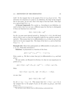 2.1. DEFINITION OF THE DERIVATIVE                                                45

itself. So the tangent line to the graph of l(x) at (x0 , l(x0 )) is l(x). The
derivative of a function at a point is, by deﬁnition, the slope of the tangent
line at the point. In our case, this is the slope of the line itself. This slope
is a, and we ﬁnd l (x) = a.
     A Second Approach: Fix a point x0 . According to our deﬁnition, we
need to ﬁnd a line t(x) (we use a diﬀerent name for this line to distinguish
it from our function l(x)) such that

(2.6)                         |l(x) − t(x)| ≤ A(x − x0 )2

for all x in some open interval around x0 . Setting l(x) = t(x), the left hand
side in (2.6) is zero, so that the inequality holds for any positive number A
and all x. This means that l(x) is diﬀerentiable at x0 , in fact at any x0 , and
that l(x) is its own tangent line. The slope of the line is a, and we ﬁnd that
l (x0 ) = a. ♦

Example 2.6. Show that polynomials are diﬀerentiable at each point x in
(−∞, ∞). Find their derivatives.4
  Solution: A polynomial is a function of the form

                     p(x) = cn xn + cn−1 xn−1 + · · · + c1 x + c0 .

Pick a point x0 . We like to show that p(x) is diﬀerentiable at x0 , and ﬁnd
p (x0 ).
    We saw earlier, see Remark 2 in Section 1.2, that we can expand p(x) in
powers of x0 :

        p(x) = Cn (x − x0 )n + Cn−1 (x − x0 )n−1 + · · · + C1 (x − x0 ) + C0 .

With

             l(x) = C1 (x − x0 ) + C0     and A = (|Cn | + · · · + |C2 |) .

we saw, that

                              |p(x) − l(x)| ≤ A(x − x0 )2

for all x ∈ (x0 − 1, x0 + 1). This means that l(x) = C1 (x − x0 ) + C0 is
the tangent line to the graph of p(x) at the point (x0 , p(x0 )), and that
p (x0 ) = C1 .
  4
      We will ﬁnd a more eﬃcient way for diﬀerentiating a polynomial later.
 