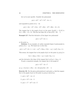46                                       CHAPTER 2. THE DERIVATIVE

     Let us be more speciﬁc. Consider the polynomial

                      p(x) = 2x4 − 5x3 + 7x2 − 3x + 1,

and expanded in powers of (x − 2):

         p(x) = 2(x − 4)4 + 11(x − 2)3 + 25(x − 2)2 + 29(x − 2) + 15.

The tangent line to the graph of p(x) at the point (2, p(2)) = (2, 15) is
l(x) = 29(x − 2) + 15. This line has slope 29, so that p (2) = 29. ♦

Example 2.7. Find the derivative of the degree two polynomial

                              p(x) = ax2 + bx + c

at the point x0 .
    Solution: As an example, we earlier expanded degree 2 polynomials in
powers of (x − x0 ). We found (see (1.13)) that

 p(x) = ax2 + bx + c = a(x − x0 )2 + (2ax0 + b)(x − x0 ) + (ax2 + bx0 + c).
                                                              0


This means, the tangent line to the graph of p(x) at the point (x0 , p(x0 )) is

                 l(x) = (2ax0 + b)(x − x0 ) + (ax2 + bx0 + c),
                                                 0


and the derivative (the slope of the tangent line) is p (x0 ) = 2ax0 + b.
   To give a numerical example, the tangent line to the graph of

                              p(x) = 5x2 − 3x + 7

at x0 = 3 is l(x) = 27(x − 3) + 43 and p (3) = 27.     ♦

Exercise 35. For the given polynomial p(x) and point x0 , ﬁnd the tangent
line to the graph of p(x) at the point (x0 , p(x0 )) and p (x0 ).

     1. p(x) = 3x2 − 4x + 3

     2. p(x) = 7x2 + 2x − 5

     3. p(x) = x3 − 3x2 + 2x + 7.
 