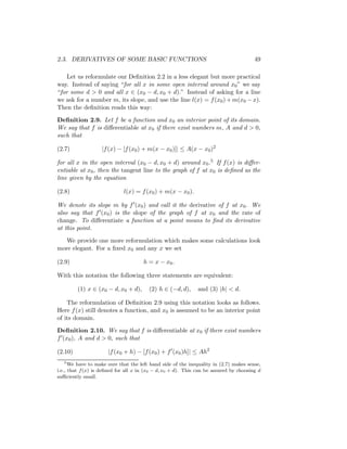 2.3. DERIVATIVES OF SOME BASIC FUNCTIONS                                                49

    Let us reformulate our Deﬁnition 2.2 in a less elegant but more practical
way. Instead of saying “for all x in some open interval around x0 ” we say
“for some d > 0 and all x ∈ (x0 − d, x0 + d).” Instead of asking for a line
we ask for a number m, its slope, and use the line l(x) = f (x0 ) + m(x0 − x).
Then the deﬁnition reads this way:

Deﬁnition 2.9. Let f be a function and x0 an interior point of its domain.
We say that f is diﬀerentiable at x0 if there exist numbers m, A and d > 0,
such that

(2.7)              |f (x) − [f (x0 ) + m(x − x0 )]| ≤ A(x − x0 )2

for all x in the open interval (x0 − d, x0 + d) around x0 .5 If f (x) is diﬀer-
entiable at x0 , then the tangent line to the graph of f at x0 is deﬁned as the
line given by the equation

(2.8)                        l(x) = f (x0 ) + m(x − x0 ).

We denote its slope m by f (x0 ) and call it the derivative of f at x0 . We
also say that f (x0 ) is the slope of the graph of f at x0 and the rate of
change. To diﬀerentiate a function at a point means to ﬁnd its derivative
at this point.

   We provide one more reformulation which makes some calculations look
more elegant. For a ﬁxed x0 and any x we set

(2.9)                                 h = x − x0 .

With this notation the following three statements are equivalent:

         (1) x ∈ (x0 − d, x0 + d),       (2) h ∈ (−d, d),     and (3) |h| < d.

    The reformulation of Deﬁnition 2.9 using this notation looks as follows.
Here f (x) still denotes a function, and x0 is assumed to be an interior point
of its domain.

Deﬁnition 2.10. We say that f is diﬀerentiable at x0 if there exist numbers
f (x0 ), A and d > 0, such that

(2.10)                |f (x0 + h) − [f (x0 ) + f (x0 )h]| ≤ Ah2
   5
      We have to make sure that the left hand side of the inequality in (2.7) makes sense,
i.e., that f (x) is deﬁned for all x in (x0 − d, x0 + d). This can be assured by choosing d
suﬃciently small.
 
