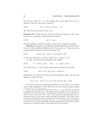 50                                             CHAPTER 2. THE DERIVATIVE

for all h for which |h| < d. The tangent line to the graph of f at x0 is
deﬁned as the line given by the equation

(2.11)                     l(x) = f (x0 ) + f (x0 )(x − x0 ).

We call f (x0 ) the derivative of f at x0 .

Example 2.11. Show that the derivative of the sine function is the cosine
function, or, expressed in mathematical notation6 ,

(2.12)                               sin x = cos x.

For this equation to hold, the angle x needs to be measured in radians.
    Solution: We appeal to the deﬁnition of diﬀerentiability and the deriva-
tive as it is formulated in Deﬁnition 2.10. Fix a point x0 . Then we need to
provide positive numbers A and d and show that

(2.13)              |sin(x0 + h) − [sin x0 + (cos x0 )h]| ≤ Ah2

for all h for which |h| < d. We do this for A = 1 and d = π/4.
    As tools, we will use the inequalities (see (5.30))

(2.14)          |h − sin h| ≤ h2 /2        and       |1 − cos h| ≤ h2 /2

(they hold for |h| < π/4), and the trigonometric identity (see (5.19))

(2.15)                 sin(x + h) = sin x cos h + sin h cos x.

Furthermore, we need a few basic facts about absolute values. For any real
numbers a, and b one has

           (i) a ≤ |a|,    (ii) |a + b| ≤ |a| + |b|, and (iii) |ab| = |a||b|.

    In the ﬁrst step of the upcoming calculation we use (2.15). The second
step is basic arithmetic. In the third one we use the facts about working
     6
    In some texts you will ﬁnd this written as (sin x) = cos x. We chose our notation
in analogy with the symbol f (x). The notation does not really matter as long as it is
interpreted correctly by the reader. Ambiguities and inconsistencies can be avoided if one
writes: If f (x) = sin x, then f (x) = cos x. This convention is used frequently, but it is
somewhat wordy, so that a more compact expression is preferable. The problem arises,
and our way of placing the prime to indicate the derivative does not work, if one tries to
write down the derivative of a function like f (x) = x2 . The reader may and should not
be bothered by this notational problem, though mathematicians will try hard to express
themselves in a condensed manner, while staying precise and consistent.
 