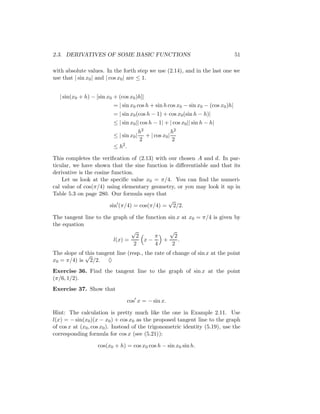 2.3. DERIVATIVES OF SOME BASIC FUNCTIONS                                            51

with absolute values. In the forth step we use (2.14), and in the last one we
use that | sin x0 | and | cos x0 | are ≤ 1.


   | sin(x0 + h) − [sin x0 + (cos x0 )h]|
                           = | sin x0 cos h + sin h cos x0 − sin x0 − (cos x0 )h|
                           = | sin x0 (cos h − 1) + cos x0 (sin h − h)|
                           ≤ | sin x0 || cos h − 1| + | cos x0 || sin h − h|
                                          h2              h2
                           ≤ | sin x0 |      + | cos x0 |
                                          2               2
                           ≤ h2 .

This completes the veriﬁcation of (2.13) with our chosen A and d. In par-
ticular, we have shown that the sine function is diﬀerentiable and that its
derivative is the cosine function.
    Let us look at the speciﬁc value x0 = π/4. You can ﬁnd the numeri-
cal value of cos(π/4) using elementary geometry, or you may look it up in
Table 5.3 on page 280. Our formula says that
                                              √
                        sin (π/4) = cos(π/4) = 2/2.

The tangent line to the graph of the function sin x at x0 = π/4 is given by
the equation
                               √               √
                                 2      π        2
                        l(x) =      x−      +      .
                                2       4       2
The slope of √ tangent line (resp., the rate of change of sin x at the point
             this
x0 = π/4) is 2/2. ♦
Exercise 36. Find the tangent line to the graph of sin x at the point
(π/6, 1/2).
Exercise 37. Show that

                                    cos x = − sin x.

Hint: The calculation is pretty much like the one in Example 2.11. Use
l(x) = − sin(x0 )(x − x0 ) + cos x0 as the proposed tangent line to the graph
of cos x at (x0 , cos x0 ). Instead of the trigonometric identity (5.19), use the
corresponding formula for cos x (see (5.21)):

                    cos(x0 + h) = cos x0 cos h − sin x0 sin h.
 