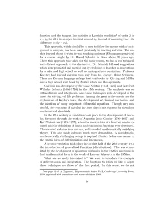 function and the tangent line satisﬁes a Lipschitz condition2 of order 2 in
x − x0 for all x in an open interval around x0 , instead of assuming that this
diﬀerence is o(x − x0 ).
    This approach, which should be to easy to follow for anyone with a back-
ground in analysis, has been used previously in teaching calculus. The au-
                                                        ¨
thor learned about it when he was teaching assistant (Ubungsgruppenleiter)
for a course taught by Dr. Bernd Schmidt in Bonn about 20 years ago.
There this approach was taken for the same reason, to ﬁnd a less technical
and eﬃcient approach to the derivative. Dr. Schmidt followed suggestions
which were promoted and carried out by Professor H. Karcher as innovations
for a reformed high school as well as undergraduate curriculum. Professor
Karcher had learned calculus this way from his teacher, Heinz Schwarze.
There are German language college level textbooks by K¨ tting and M¨ller
                                                             u           o
and a high school level book by M¨ller which use this approach.
                                    u
    Calculus was developed by Sir Isaac Newton (1642–1727) and Gottfried
Wilhelm Leibnitz (1646–1716) in the 17th century. The emphasis was on
diﬀerentiation and integration, and these techniques were developed in the
quest for solving real life problems. Among the great achievements are the
explanation of Kepler’s laws, the development of classical mechanics, and
the solutions of many important diﬀerential equations. Though very suc-
cessful, the treatment of calculus in those days is not rigorous by nowadays
mathematical standards.
    In the 19th century a revolution took place in the development of calcu-
lus, foremost through the work of Augustin-Louis Cauchy (1789–1857) and
Karl Weierstrass (1815–1897), when the modern idea of a function was intro-
duced and the deﬁnitions of limits and continuous functions were developed.
This elevated calculus to a mature, well rounded, mathematically satisfying
theory. This also made calculus much more demanding. A considerable,
mathematically challenging setup is required (limits) before one comes to
the central ideas of diﬀerentiation and integration.
    A second revolution took place in the ﬁrst half of the 20th century with
the introduction of generalized functions (distributions). This was stimu-
lated by the development of quantum mechanics in the 1920ies and found is
ﬁnal mathematical form in the work of Laurent Schwartz in the 1950ies.
    What are we really interested in? We want to introduce the concepts
of diﬀerentiation and integration. The functions to which we like to apply
these techniques are those of the ﬁrst period. In this sense, we do not
   2
     see page 42 of: A. Zygmund, Trigonometric Series, Vol I, Cambridge University Press,
1959, reprinted with corrections and some additions 1968.


                                           iv
 