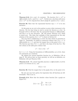 52                                      CHAPTER 2. THE DERIVATIVE

Theorem 2.12. Let a and c be constants. The function f (x) = ceax is
diﬀerentiable at all x, and f (x) = aceax . Furthermore, functions of the form
f (x) = ceax are the only functions which satisfy the equation f (x) = af (x).

Exercise 38. Show that the exponential function exp x = ex is its own
derivative.

    At this point we are not in the position to prove either statement in the
theorem. For the time being we need to accept the theorem as a fact. In
Example 2.70 we will show that the exponential function is diﬀerentiable,
and that it is its own derivative. We will assume Theorem 2.13, which
is stated next. The claim that multiples of this exponential are the only
solutions of the equation f (x) = ceax is shown in Section 3.2.
    You may ﬁnd it enlightening to review the data which we presented in
Table 2.1. Essentially, we looked at numerical evidence that f (x) = ex is
diﬀerentiable at x = 1, and that the tangent line at this point is l(x) = ex.
The theorem says that f (1) = e, and this is the slope of the line l(x). The
last column in the table gives evidence that

                           |ex − l(x)| ≤ 2(x − 1)2

for 1 ≤ x ≤ 2. Using the formulation of diﬀerentiability as in (2.4), these
two statements are consistent.
    We deﬁned the natural logarithm function ln x in Deﬁnition 1.20 on
page 27. We will see later on (more precisely, we will use as deﬁnition, see
Deﬁnition 4.58 and Theorem 4.59):

Theorem 2.13. The natural logarithm function is diﬀerentiable at all the
points in its domain (0, ∞), and

                                ln (x) = 1/x

Exercise 39. Find the tangent line to the graph of ln x at the point (1, 0).

    By now you may have gotten the impression that all functions are dif-
ferentiable. This is not so.

Example 2.14. Show that the absolute values function (for a graph see
Figure 2.7)

                                       x    for x ≥ 0
                       f (x) = |x| =
                                       −x   for x ≤ 0
 